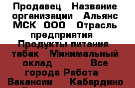 Продавец › Название организации ­ Альянс-МСК, ООО › Отрасль предприятия ­ Продукты питания, табак › Минимальный оклад ­ 5 000 - Все города Работа » Вакансии   . Кабардино-Балкарская респ.